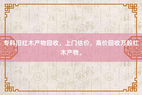专科旧红木产物回收，上门估价，高价回收万般红木产物。